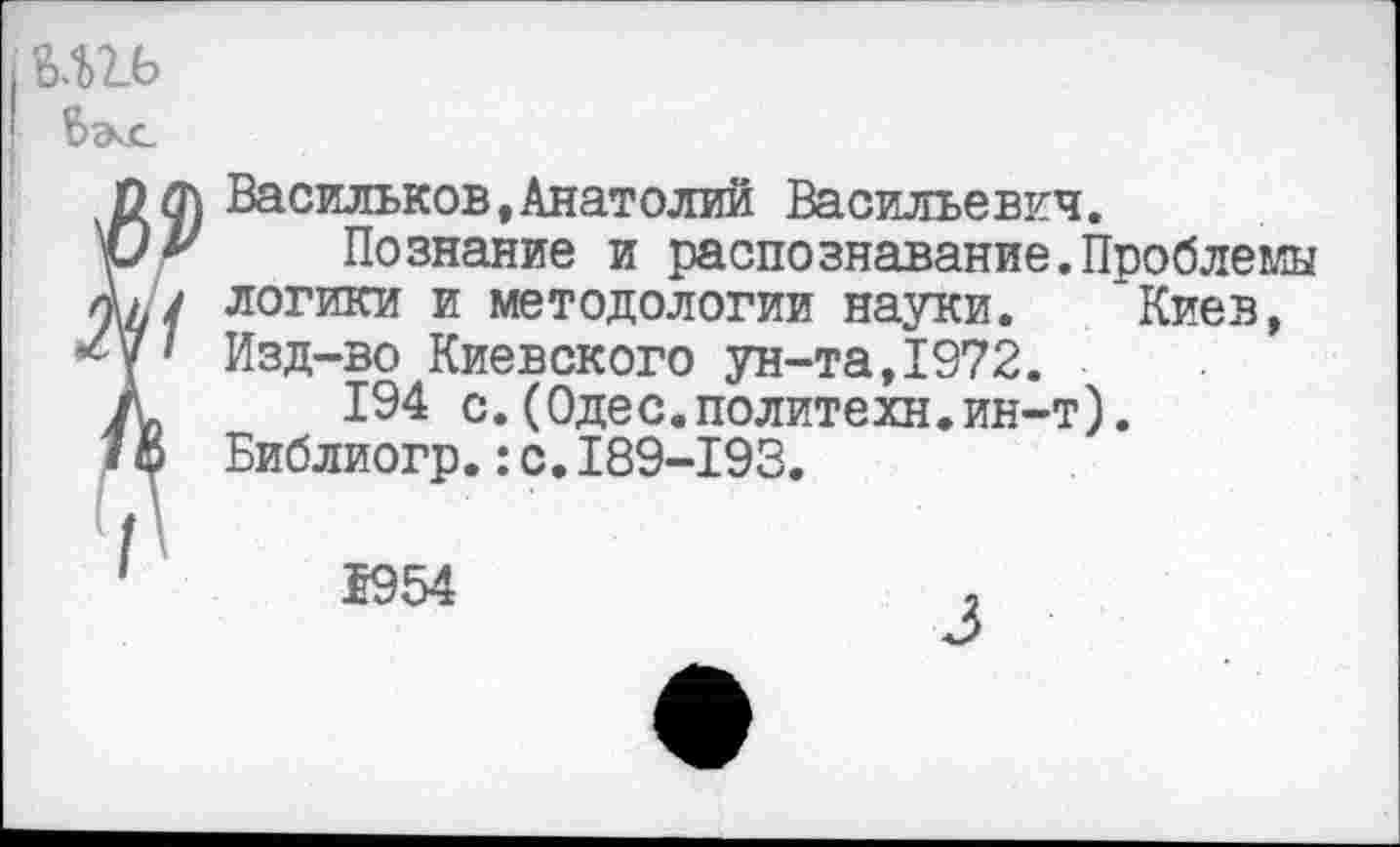 ﻿Васильков,Анатолий Васильевич.
Познание и распознавание.Проблемы логики и методологии науки. 'Киев, Изд-во Киевского ун-та,1972.
194 с.(Одес.политехи.ин-т). Библиогр.:с.189-193.
1954